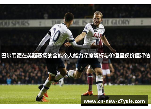 巴尔韦德在英超赛场的全能个人能力深度解析与价值呈现价值评估 巴尔韦德在英超赛场的全能个人能力深度解析与价值呈现价值评估