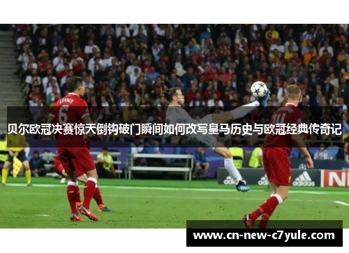 贝尔欧冠决赛惊天倒钩破门瞬间如何改写皇马历史与欧冠经典传奇记 贝尔欧冠决赛惊天倒钩破门瞬间如何改写皇马历史与欧冠经典传奇记